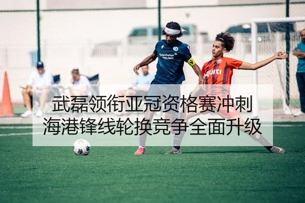武磊领衔亚冠资格赛冲刺 海港锋线轮换竞争全面升级
