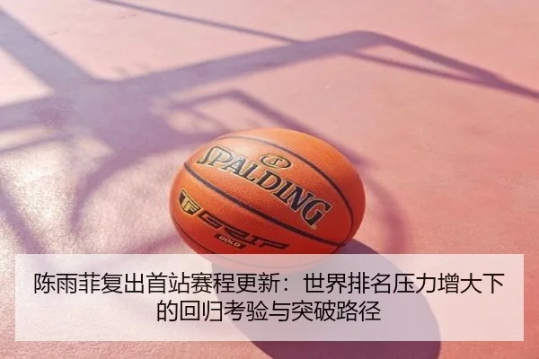 陈雨菲复出首站赛程更新：世界排名压力增大下的回归考验与突破路径